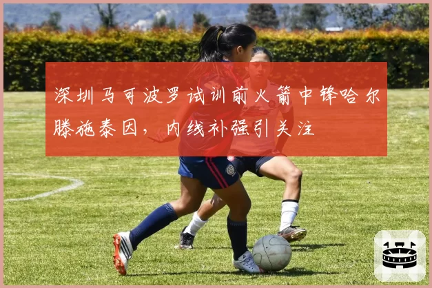 深圳马可波罗试训前火箭中锋哈尔滕施泰因，内线补强引关注