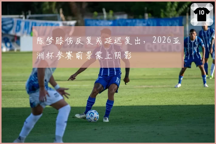 陈梦膝伤反复或延迟复出，2026亚洲杯参赛前景蒙上阴影