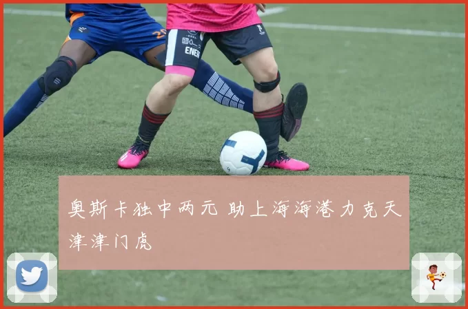 奥斯卡独中两元 助上海海港力克天津津门虎