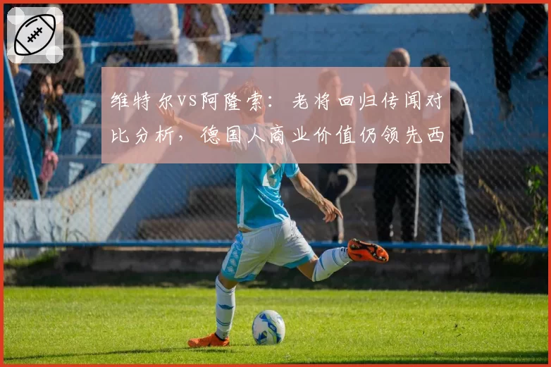 维特尔vs阿隆索：老将回归传闻对比分析，德国人商业价值仍领先西班牙人