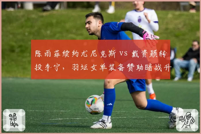 陈雨菲续约尤尼克斯 vs 戴资颖转投李宁，羽坛女单装备赞助暗战升级