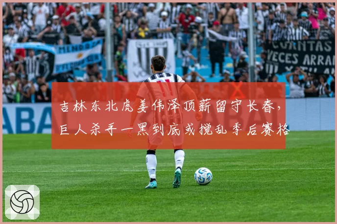 吉林东北虎姜伟泽顶薪留守长春,巨人杀手一黑到底或搅乱季后赛格局
