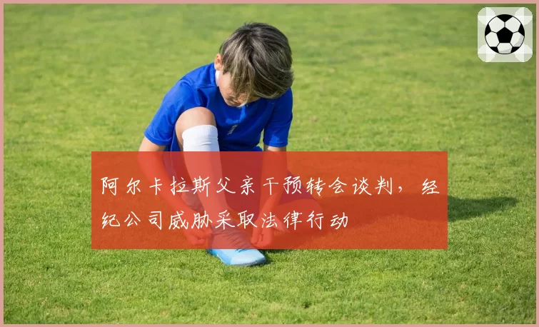 阿尔卡拉斯父亲干预转会谈判，经纪公司威胁采取法律行动