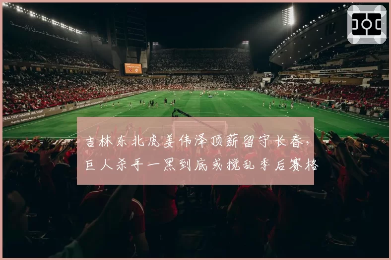 吉林东北虎姜伟泽顶薪留守长春,巨人杀手一黑到底或搅乱季后赛格局